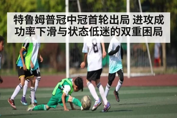 特鲁姆普冠中冠首轮出局 进攻成功率下滑与状态低迷的双重困局